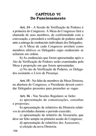 CAPÍTULO VI
              Do Funcionamento

      Art. 14 – A Sessão de Verificação de Poderes é
a primeira do Congresso. A Mesa do Congresso fará a
chamada de seus membros, de conformidade com a
convocação, e procederá a verificação de poderes medi-
ante a entrega de credenciais individuais dos Delegados.
      a) A Mesa de cada Congresso arrolará como
membros efetivos os Delegados cujas credenciais se
acharem em ordem.
      b) As credenciais que forem apresentadas após o
Ato de Verificação de Poderes serão examinadas pela
Mesa à proporção em que forem apresentadas.
      c) No ato de Verificação de Poderes, os Delega-
dos assinarão o Livro de Presença.

     Art. 15 - Na falta de membros da Mesa Diretora,
na abertura do Congresso, o Presidente deverá convi-
dar Delegados presentes para preencher as vagas.

     Art. 16 - Nas Sessões Regulares se farão:
     a) apresentação de comunicações, consultas
e propostas;
     b) apresentação de relatórios da Diretoria relati-
vos às atividades durante o período exercido;
     c) apresentação de relatório da Tesouraria, que
deve ser feito sempre na primeira sessão do Congresso;
     d) apresentação de relatórios dos Assessores;
     e) eleição da nova Diretoria.
106
 