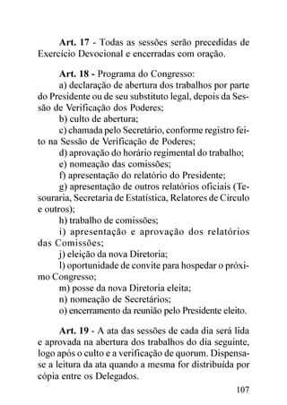 Art. 17 - Todas as sessões serão precedidas de
Exercício Devocional e encerradas com oração.

      Art. 18 - Programa do Congresso:
      a) declaração de abertura dos trabalhos por parte
do Presidente ou de seu substituto legal, depois da Ses-
são de Verificação dos Poderes;
      b) culto de abertura;
      c) chamada pelo Secretário, conforme registro fei-
to na Sessão de Verificação de Poderes;
      d) aprovação do horário regimental do trabalho;
      e) nomeação das comissões;
      f) apresentação do relatório do Presidente;
      g) apresentação de outros relatórios oficiais (Te-
souraria, Secretaria de Estatística, Relatores de Círculo
e outros);
      h) trabalho de comissões;
      i) apresentação e aprovação dos relatórios
das Comissões;
      j) eleição da nova Diretoria;
      l) oportunidade de convite para hospedar o próxi-
mo Congresso;
      m) posse da nova Diretoria eleita;
      n) nomeação de Secretários;
      o) encerramento da reunião pelo Presidente eleito.

      Art. 19 - A ata das sessões de cada dia será lida
e aprovada na abertura dos trabalhos do dia seguinte,
logo após o culto e a verificação de quorum. Dispensa-
se a leitura da ata quando a mesma for distribuída por
cópia entre os Delegados.
                                                     107
 