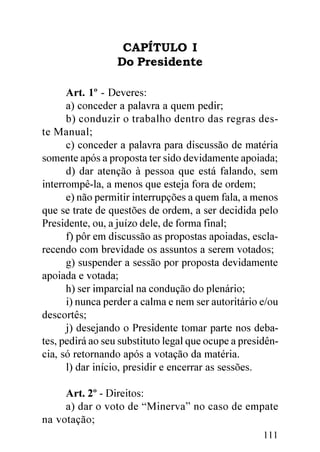 CAPÍTULO I
                  Do Presidente

      Art. 1º - Deveres:
      a) conceder a palavra a quem pedir;
      b) conduzir o trabalho dentro das regras des-
te Manual;
      c) conceder a palavra para discussão de matéria
somente após a proposta ter sido devidamente apoiada;
      d) dar atenção à pessoa que está falando, sem
interrompê-la, a menos que esteja fora de ordem;
      e) não permitir interrupções a quem fala, a menos
que se trate de questões de ordem, a ser decidida pelo
Presidente, ou, a juízo dele, de forma final;
      f) pôr em discussão as propostas apoiadas, escla-
recendo com brevidade os assuntos a serem votados;
      g) suspender a sessão por proposta devidamente
apoiada e votada;
      h) ser imparcial na condução do plenário;
      i) nunca perder a calma e nem ser autoritário e/ou
descortês;
      j) desejando o Presidente tomar parte nos deba-
tes, pedirá ao seu substituto legal que ocupe a presidên-
cia, só retornando após a votação da matéria.
      l) dar início, presidir e encerrar as sessões.

     Art. 2º - Direitos:
     a) dar o voto de “Minerva” no caso de empate
na votação;
                                                     111
 