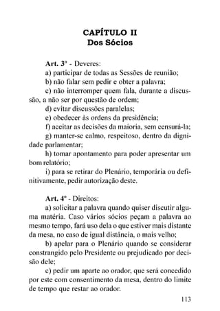 CAPÍTULO II
                   Dos Sócios

      Art. 3º - Deveres:
      a) participar de todas as Sessões de reunião;
      b) não falar sem pedir e obter a palavra;
      c) não interromper quem fala, durante a discus-
são, a não ser por questão de ordem;
      d) evitar discussões paralelas;
      e) obedecer às ordens da presidência;
      f) aceitar as decisões da maioria, sem censurá-la;
      g) manter-se calmo, respeitoso, dentro da digni-
dade parlamentar;
      h) tomar apontamento para poder apresentar um
bom relatório;
      i) para se retirar do Plenário, temporária ou defi-
nitivamente, pedir autorização deste.

     Art. 4º - Direitos:
     a) solicitar a palavra quando quiser discutir algu-
ma matéria. Caso vários sócios peçam a palavra ao
mesmo tempo, fará uso dela o que estiver mais distante
da mesa, no caso de igual distância, o mais velho;
     b) apelar para o Plenário quando se considerar
constrangido pelo Presidente ou prejudicado por deci-
são dele;
     c) pedir um aparte ao orador, que será concedido
por este com consentimento da mesa, dentro do limite
de tempo que restar ao orador.
                                                     113
 