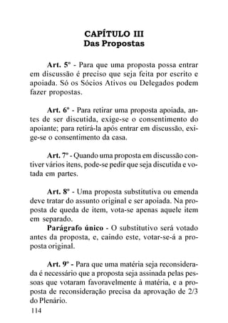 CAPÍTULO III
                  Das Propostas

     Art. 5º - Para que uma proposta possa entrar
em discussão é preciso que seja feita por escrito e
apoiada. Só os Sócios Ativos ou Delegados podem
fazer propostas.

     Art. 6º - Para retirar uma proposta apoiada, an-
tes de ser discutida, exige-se o consentimento do
apoiante; para retirá-la após entrar em discussão, exi-
ge-se o consentimento da casa.

      Art. 7º - Quando uma proposta em discussão con-
tiver vários itens, pode-se pedir que seja discutida e vo-
tada em partes.

     Art. 8º - Uma proposta substitutiva ou emenda
deve tratar do assunto original e ser apoiada. Na pro-
posta de queda de item, vota-se apenas aquele item
em separado.
     Parágrafo único - O substitutivo será votado
antes da proposta, e, caindo este, votar-se-á a pro-
posta original.

      Art. 9º - Para que uma matéria seja reconsidera-
da é necessário que a proposta seja assinada pelas pes-
soas que votaram favoravelmente à matéria, e a pro-
posta de reconsideração precisa da aprovação de 2/3
do Plenário.
114
 
