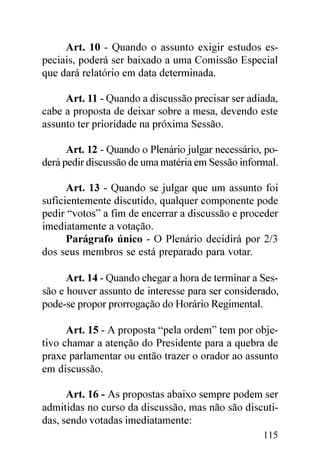 Art. 10 - Quando o assunto exigir estudos es-
peciais, poderá ser baixado a uma Comissão Especial
que dará relatório em data determinada.

     Art. 11 - Quando a discussão precisar ser adiada,
cabe a proposta de deixar sobre a mesa, devendo este
assunto ter prioridade na próxima Sessão.

      Art. 12 - Quando o Plenário julgar necessário, po-
derá pedir discussão de uma matéria em Sessão informal.

      Art. 13 - Quando se julgar que um assunto foi
suficientemente discutido, qualquer componente pode
pedir “votos” a fim de encerrar a discussão e proceder
imediatamente a votação.
      Parágrafo único - O Plenário decidirá por 2/3
dos seus membros se está preparado para votar.

      Art. 14 - Quando chegar a hora de terminar a Ses-
são e houver assunto de interesse para ser considerado,
pode-se propor prorrogação do Horário Regimental.

      Art. 15 - A proposta “pela ordem” tem por obje-
tivo chamar a atenção do Presidente para a quebra de
praxe parlamentar ou então trazer o orador ao assunto
em discussão.

      Art. 16 - As propostas abaixo sempre podem ser
admitidas no curso da discussão, mas não são discuti-
das, sendo votadas imediatamente:
                                                    115
 