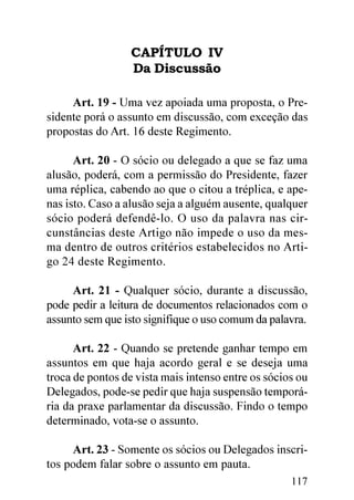 CAPÍTULO IV
                  Da Discussão

     Art. 19 - Uma vez apoiada uma proposta, o Pre-
sidente porá o assunto em discussão, com exceção das
propostas do Art. 16 deste Regimento.

      Art. 20 - O sócio ou delegado a que se faz uma
alusão, poderá, com a permissão do Presidente, fazer
uma réplica, cabendo ao que o citou a tréplica, e ape-
nas isto. Caso a alusão seja a alguém ausente, qualquer
sócio poderá defendê-lo. O uso da palavra nas cir-
cunstâncias deste Artigo não impede o uso da mes-
ma dentro de outros critérios estabelecidos no Arti-
go 24 deste Regimento.

     Art. 21 - Qualquer sócio, durante a discussão,
pode pedir a leitura de documentos relacionados com o
assunto sem que isto signifique o uso comum da palavra.

      Art. 22 - Quando se pretende ganhar tempo em
assuntos em que haja acordo geral e se deseja uma
troca de pontos de vista mais intenso entre os sócios ou
Delegados, pode-se pedir que haja suspensão temporá-
ria da praxe parlamentar da discussão. Findo o tempo
determinado, vota-se o assunto.

     Art. 23 - Somente os sócios ou Delegados inscri-
tos podem falar sobre o assunto em pauta.
                                                    117
 