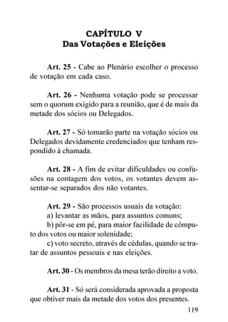 CAPÍTULO V
           Das Votações e Eleições

     Art. 25 - Cabe ao Plenário escolher o processo
de votação em cada caso.

     Art. 26 - Nenhuma votação pode se processar
sem o quorum exigido para a reunião, que é de mais da
metade dos sócios ou Delegados.

     Art. 27 - Só tomarão parte na votação sócios ou
Delegados devidamente credenciados que tenham res-
pondido à chamada.

     Art. 28 - A fim de evitar dificuldades ou confu-
sões na contagem dos votos, os votantes devem as-
sentar-se separados dos não votantes.

      Art. 29 - São processos usuais da votação:
      a) levantar as mãos, para assuntos comuns;
      b) pôr-se em pé, para maior facilidade de cômpu-
to dos votos ou maior solenidade;
      c) voto secreto, através de cédulas, quando se tra-
tar de assuntos pessoais e nas eleições.

     Art. 30 - Os membros da mesa terão direito a voto.

     Art. 31 - Só será considerada aprovada a proposta
que obtiver mais da metade dos votos dos presentes.
                                                     119
 