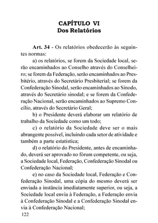 CAPÍTULO VI
                 Dos Relatórios

       Art. 34 - Os relatórios obedecerão às seguin-
tes normas:
       a) os relatórios, se forem da Sociedade local, se-
rão encaminhados ao Conselho através do Conselhei-
ro; se forem da Federação, serão encaminhados ao Pres-
bitério, através do Secretário Presbiterial; se forem da
Confederação Sinodal, serão encaminhados ao Sínodo,
através do Secretário sinodal; e se forem da Confede-
ração Nacional, serão encaminhados ao Supremo Con-
cílio, através do Secretário Geral;
       b) o Presidente deverá elaborar um relatório de
trabalho da Sociedade como um todo;
       c) o relatório da Sociedade deve ser o mais
abrangente possível, incluindo cada setor de atividade e
também a parte estatística;
       d) o relatório do Presidente, antes de encaminha-
do, deverá ser aprovado no fórum competente, ou seja,
a Sociedade local, Federação, Confederação Sinodal ou
Confederação Nacional;
       e) no caso da Sociedade local, Federação e Con-
federação Sinodal, uma cópia do mesmo deverá ser
enviada a instância imediatamente superior, ou seja, a
Sociedade local envia à Federação, a Federação envia
à Confederação Sinodal e a Confederação Sinodal en-
via à Confederação Nacional;
122
 