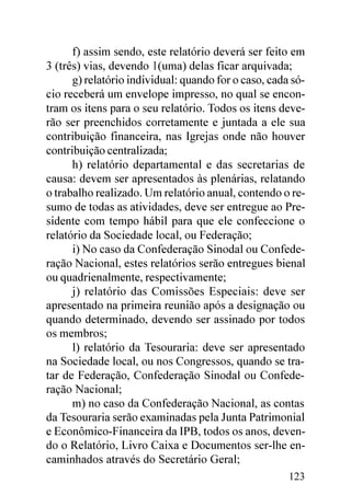 f) assim sendo, este relatório deverá ser feito em
3 (três) vias, devendo 1(uma) delas ficar arquivada;
      g) relatório individual: quando for o caso, cada só-
cio receberá um envelope impresso, no qual se encon-
tram os itens para o seu relatório. Todos os itens deve-
rão ser preenchidos corretamente e juntada a ele sua
contribuição financeira, nas Igrejas onde não houver
contribuição centralizada;
      h) relatório departamental e das secretarias de
causa: devem ser apresentados às plenárias, relatando
o trabalho realizado. Um relatório anual, contendo o re-
sumo de todas as atividades, deve ser entregue ao Pre-
sidente com tempo hábil para que ele confeccione o
relatório da Sociedade local, ou Federação;
      i) No caso da Confederação Sinodal ou Confede-
ração Nacional, estes relatórios serão entregues bienal
ou quadrienalmente, respectivamente;
      j) relatório das Comissões Especiais: deve ser
apresentado na primeira reunião após a designação ou
quando determinado, devendo ser assinado por todos
os membros;
      l) relatório da Tesouraria: deve ser apresentado
na Sociedade local, ou nos Congressos, quando se tra-
tar de Federação, Confederação Sinodal ou Confede-
ração Nacional;
      m) no caso da Confederação Nacional, as contas
da Tesouraria serão examinadas pela Junta Patrimonial
e Econômico-Financeira da IPB, todos os anos, deven-
do o Relatório, Livro Caixa e Documentos ser-lhe en-
caminhados através do Secretário Geral;
                                                      123
 