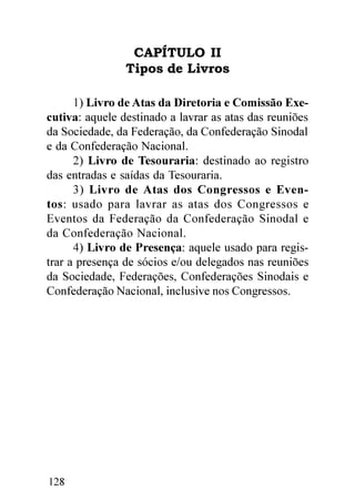 CAPÍTULO II
                Tipos de Livros

      1) Livro de Atas da Diretoria e Comissão Exe-
cutiva: aquele destinado a lavrar as atas das reuniões
da Sociedade, da Federação, da Confederação Sinodal
e da Confederação Nacional.
      2) Livro de Tesouraria: destinado ao registro
das entradas e saídas da Tesouraria.
      3) Livro de Atas dos Congressos e Even-
tos: usado para lavrar as atas dos Congressos e
Eventos da Federação da Confederação Sinodal e
da Confederação Nacional.
      4) Livro de Presença: aquele usado para regis-
trar a presença de sócios e/ou delegados nas reuniões
da Sociedade, Federações, Confederações Sinodais e
Confederação Nacional, inclusive nos Congressos.




128
 