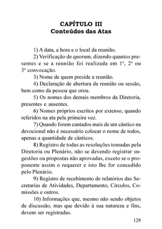 CAPÍTULO III
             Conteúdos das Atas


      1) A data, a hora e o local da reunião.
      2) Verificação de quorum, dizendo quantos pre-
sentes e se a reunião foi realizada em 1ª, 2ª ou
3ª convocação.
      3) Nome de quem preside a reunião.
      4) Declaração de abertura da reunião ou sessão,
bem como da pessoa que orou.
      5) Os nomes dos demais membros da Diretoria,
presentes e ausentes.
      6) Nomes próprios escritos por extenso, quando
referidos na ata pela primeira vez.
      7) Quando forem cantados mais de um cântico na
devocional não é necessário colocar o nome de todos,
apenas a quantidade de cânticos.
      8) Registro de todas as resoluções tomadas pela
Diretoria ou Plenário, não se devendo registrar su-
gestões ou propostas não aprovadas, exceto se o pro-
ponente assim o requerer e isto lhe for concedido
pelo Plenário.
      9) Registro de recebimento de relatórios das Se-
cretarias de Atividades, Departamento, Círculos, Co-
missões e outros.
      10) Informações que, mesmo não sendo objetos
de discussão, mas que devido à sua natureza e fins,
devem ser registradas.
                                                  129
 