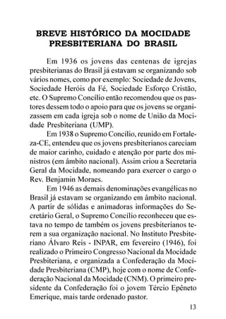 BREVE HISTÓRICO DA MOCIDADE
    PRESBITERIANA DO BRASIL

      Em 1936 os jovens das centenas de igrejas
presbiterianas do Brasil já estavam se organizando sob
vários nomes, como por exemplo: Sociedade de Jovens,
Sociedade Heróis da Fé, Sociedade Esforço Cristão,
etc. O Supremo Concílio então recomendou que os pas-
tores dessem todo o apoio para que os jovens se organi-
zassem em cada igreja sob o nome de União da Moci-
dade Presbiteriana (UMP).
      Em 1938 o Supremo Concílio, reunido em Fortale-
za-CE, entendeu que os jovens presbiterianos careciam
de maior carinho, cuidado e atenção por parte dos mi-
nistros (em âmbito nacional). Assim criou a Secretaria
Geral da Mocidade, nomeando para exercer o cargo o
Rev. Benjamin Moraes.
      Em 1946 as demais denominações evangélicas no
Brasil já estavam se organizando em âmbito nacional.
A partir de sólidas e animadoras informações do Se-
cretário Geral, o Supremo Concílio reconheceu que es-
tava no tempo de também os jovens presbiterianos te-
rem a sua organização nacional. No Instituto Presbite-
riano Álvaro Reis - INPAR, em fevereiro (1946), foi
realizado o Primeiro Congresso Nacional da Mocidade
Presbiteriana, e organizada a Confederação da Moci-
dade Presbiteriana (CMP), hoje com o nome de Confe-
deração Nacional da Mocidade (CNM). O primeiro pre-
sidente da Confederação foi o jovem Tércio Epêneto
Emerique, mais tarde ordenado pastor.
                                                    13
 