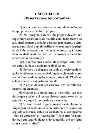CAPÍTULO IV
         Observações Importantes

      1) A ata deve ser lavrada na hora da reunião, no
tempo presente e em livro próprio.
      2) Na margem externa da página devem ser
registrados os assuntos da matéria contida no trecho da
ata, imediatamente ao lado, e na margem interna, e sem-
pre que possível, com tinta diferente, o número da pági-
na da linha referente a um acréscimo ou correção, tam-
bém imediatamente ao lado do trecho onde se encontra
o acréscimo ou correção.
      3) Os acréscimos e autos de correção serão fei-
tos antes da data e assinatura final da ata.
      4) No caso de chegada ou saída do sócio ou dele-
gado devidamente credenciado após a chamada e an-
tes do término da reunião, com permissão do Plenário,
o fato deverá ser registrado em ata.
      5) As atas devem ser escritas sem entrelinhas,
rasuras ou emendas.
      6) Quanto às abreviaturas é permitido seu uso
desde que a palavra já tenha sido escrita por extenso na
primeira vez que foi referida na mesma ata.
      7) Se tiver havido algum engano na ata, lapso de
linguagem ou omissão, o secretário poderá lavrar em
seguida à mesma, antes da assinatura, o competente
“auto de correção” ou “acréscimo”. Se o erro for nota-
do logo em seguida de ter sido cometido, ele corrigirá
com a palavra “digo”.
                                                    131
 