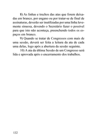 8) As linhas e trechos das atas que forem deixa-
das em branco, por engano ou por tratar-se de final de
assinaturas, deverão ser inutilizadas por uma linha leve-
mente sinuosa, devendo o Secretário fazer o possível
para que isto não aconteça, preenchendo todos os es-
paços em branco.
      9) Quando se tratar de Congressos com mais de
uma sessão, deverá ser feita a leitura da ata de cada
uma delas, logo após a abertura da sessão seguinte.
      10) A ata da última Sessão de um Congresso será
lida e aprovada após o encerramento dos trabalhos.




132
 