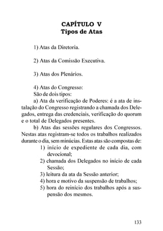 CAPÍTULO V
                  Tipos de Atas

     1) Atas da Diretoria.

     2) Atas da Comissão Executiva.

     3) Atas dos Plenários.

      4) Atas do Congresso:
      São de dois tipos:
      a) Ata da verificação de Poderes: é a ata de ins-
talação do Congresso registrando a chamada dos Dele-
gados, entrega das credenciais, verificação do quorum
e o total de Delegados presentes.
      b) Atas das sessões regulares dos Congressos.
Nestas atas registram-se todos os trabalhos realizados
durante o dia, sem minúcias. Estas atas são compostas de:
         1) início de expediente de cada dia, com
             devocional;
         2) chamada dos Delegados no início de cada
             Sessão;
         3) leitura da ata da Sessão anterior;
         4) hora e motivo da suspensão de trabalhos;
         5) hora do reinício dos trabalhos após a sus-
             pensão dos mesmos.




                                                     133
 
