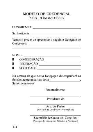 MODELO DE CREDENCIAL
         AOS CONGRESSOS

CONGRESSO: _______________________________

Sr. Presidente: ________________________________
Temos o prazer de apresentar o seguinte Delegado ao
Congresso: ________________________________
____________________________________________

NOME: _____________________________________
   CONFEDERAÇÃO ________________________
   FEDERAÇÃO ____________________________
   SOCIEDADE _____________________________

Na certeza de que nossa Delegação desempenhará as
funções representativas desta____________________,
Subscrevemo-nos

                           Fraternalmente,
             ________________________________
                        Presidente da
             ________________________________
                       Ass. do Pastor
                  (No caso de Congressos Presbiteriais)
             ________________________________
               Secretário de Causa dos Concílios
               (No caso de Congressos Sinodais e Nacionais)

134
 