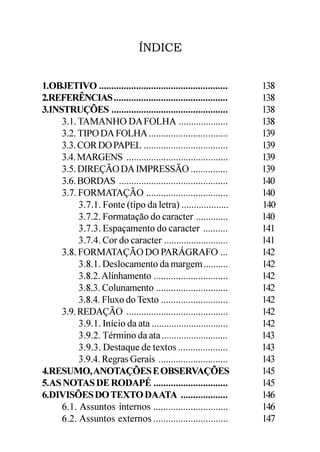 ÍNDICE


1.OBJETIVO ....................................................   138
2.REFERÊNCIAS ..............................................      138
3.INSTRUÇÕES ...............................................      138
     3.1. TAMANHO DA FOLHA ....................                   138
     3.2. TIPO DA FOLHA ................................          139
     3.3. COR DO PAPEL ..................................         139
     3.4. MARGENS .........................................       139
     3.5. DIREÇÃO DA IMPRESSÃO ...............                    139
     3.6. BORDAS ............................................     140
     3.7. FORMATAÇÃO .................................            140
          3.7.1. Fonte (tipo da letra) ...................        140
          3.7.2. Formatação do caracter .............             140
          3.7.3. Espaçamento do caracter ..........               141
          3.7.4. Cor do caracter ..........................       141
     3.8. FORMATAÇÃO DO PARÁGRAFO ...                             142
          3.8.1. Deslocamento da margem ..........                142
          3.8.2. Alinhamento ..............................       142
          3.8.3. Colunamento .............................        142
          3.8.4. Fluxo do Texto ...........................       142
     3.9. REDAÇÃO .........................................       142
          3.9.1. Início da ata ...............................    142
          3.9.2. Término da ata ...........................       143
          3.9.3. Destaque de textos ....................          143
          3.9.4. Regras Gerais ............................       143
4.RESUMO, ANOTAÇÕES E OBSERVAÇÕES                                 145
5.AS NOTAS DE RODAPÉ ..............................               145
6.DIVISÕES DO TEXTO DAATA ...................                     146
     6.1. Assuntos internos ..............................        146
     6.2. Assuntos externos ..............................        147
 