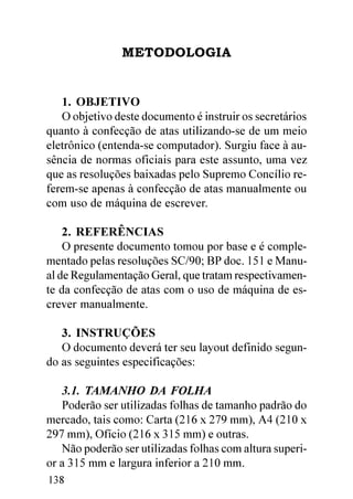 METODOLOGIA


   1. OBJETIVO
   O objetivo deste documento é instruir os secretários
quanto à confecção de atas utilizando-se de um meio
eletrônico (entenda-se computador). Surgiu face à au-
sência de normas oficiais para este assunto, uma vez
que as resoluções baixadas pelo Supremo Concílio re-
ferem-se apenas à confecção de atas manualmente ou
com uso de máquina de escrever.

    2. REFERÊNCIAS
    O presente documento tomou por base e é comple-
mentado pelas resoluções SC/90; BP doc. 151 e Manu-
al de Regulamentação Geral, que tratam respectivamen-
te da confecção de atas com o uso de máquina de es-
crever manualmente.

   3. INSTRUÇÕES
   O documento deverá ter seu layout definido segun-
do as seguintes especificações:

   3.1. TAMANHO DA FOLHA
   Poderão ser utilizadas folhas de tamanho padrão do
mercado, tais como: Carta (216 x 279 mm), A4 (210 x
297 mm), Ofício (216 x 315 mm) e outras.
   Não poderão ser utilizadas folhas com altura superi-
or a 315 mm e largura inferior a 210 mm.
138
 