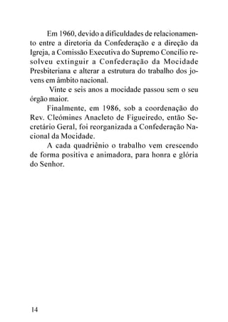 Em 1960, devido a dificuldades de relacionamen-
to entre a diretoria da Confederação e a direção da
Igreja, a Comissão Executiva do Supremo Concílio re-
solveu extinguir a Confederação da Mocidade
Presbiteriana e alterar a estrutura do trabalho dos jo-
vens em âmbito nacional.
       Vinte e seis anos a mocidade passou sem o seu
órgão maior.
      Finalmente, em 1986, sob a coordenação do
Rev. Cleómines Anacleto de Figueiredo, então Se-
cretário Geral, foi reorganizada a Confederação Na-
cional da Mocidade.
      A cada quadriênio o trabalho vem crescendo
de forma positiva e animadora, para honra e glória
do Senhor.




14
 