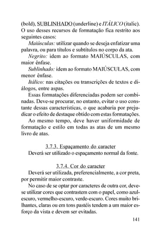 (bold), SUBLINHADO (underline) e ITÁLICO (italic).
O uso desses recursos de formatação fica restrito aos
seguintes casos:
    Maiúsculas: utilizar quando se deseja enfatizar uma
palavra, ou para títulos e subtítulos no corpo da ata.
    Negrito: idem ao formato MAIÚSCULAS, com
maior ênfase.
    Sublinhado: idem ao formato MAIÚSCULAS, com
menor ênfase.
    Itálico: nas citações ou transcrições de textos e di-
álogos, entre aspas.
    Essas formatações diferenciadas podem ser combi-
nadas. Deve-se procurar, no entanto, evitar o uso cons-
tante dessas características, o que acabaria por preju-
dicar o efeito de destaque obtido com estas formatações.
    Ao mesmo tempo, deve haver uniformidade de
formatação e estilo em todas as atas de um mesmo
livro de atas.

          3.7.3. Espaçamento do caracter
   Deverá ser utilizado o espaçamento normal da fonte.

                  3.7.4. Cor do caracter
    Deverá ser utilizada, preferencialmente, a cor preta,
por permitir maior contraste.
    No caso de se optar por caracteres de outra cor, deve-
se utilizar cores que contrastem com o papel, como azul-
escuro, vermelho-escuro, verde-escuro. Cores muito bri-
lhantes, claras ou em tons pastéis tendem a um maior es-
forço da vista e devem ser evitadas.
                                                      141
 