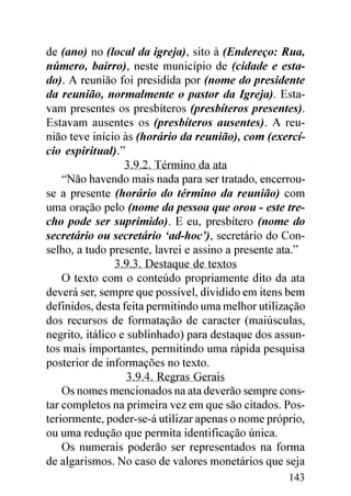 de (ano) no (local da igreja), sito à (Endereço: Rua,
número, bairro), neste município de (cidade e esta-
do). A reunião foi presidida por (nome do presidente
da reunião, normalmente o pastor da Igreja). Esta-
vam presentes os presbíteros (presbíteros presentes).
Estavam ausentes os (presbíteros ausentes). A reu-
nião teve início às (horário da reunião), com (exercí-
cio espiritual).”
                  3.9.2. Término da ata
    “Não havendo mais nada para ser tratado, encerrou-
se a presente (horário do término da reunião) com
uma oração pelo (nome da pessoa que orou - este tre-
cho pode ser suprimido). E eu, presbítero (nome do
secretário ou secretário ‘ad-hoc’), secretário do Con-
selho, a tudo presente, lavrei e assino a presente ata.”
                3.9.3. Destaque de textos
    O texto com o conteúdo propriamente dito da ata
deverá ser, sempre que possível, dividido em itens bem
definidos, desta feita permitindo uma melhor utilização
dos recursos de formatação de caracter (maiúsculas,
negrito, itálico e sublinhado) para destaque dos assun-
tos mais importantes, permitindo uma rápida pesquisa
posterior de informações no texto.
                   3.9.4. Regras Gerais
    Os nomes mencionados na ata deverão sempre cons-
tar completos na primeira vez em que são citados. Pos-
teriormente, poder-se-á utilizar apenas o nome próprio,
ou uma redução que permita identificação única.
    Os numerais poderão ser representados na forma
de algarismos. No caso de valores monetários que seja
                                                    143
 