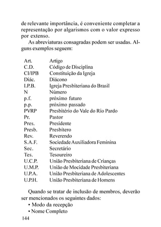 de relevante importância, é conveniente completar a
representação por algarismos com o valor expresso
por extenso.
   As abreviaturas consagradas podem ser usadas. Al-
guns exemplos seguem:

 Art.       Artigo
 C.D.       Código de Disciplina
 CI/IPB     Constituição da Igreja
 Diác.      Diácono
 I.P.B.     Igreja Presbiteriana do Brasil
 N          Número
 p.f.       próximo futuro
 p.p.       próximo passado
 PVRP       Presbitério do Vale do Rio Pardo
 Pr.        Pastor
 Pres.      Presidente
 Presb.     Presbítero
 Rev.       Reverendo
 S.A.F.     Sociedade Auxiliadora Feminina
 Sec.       Secretário
 Tes.       Tesoureiro
 U.C.P.     União Presbiteriana de Crianças
 U.M.P.     União de Mocidade Presbiteriana
 U.P.A.     União Presbiteriana de Adolescentes
 U.P.H.     União Presbiteriana de Homens

    Quando se tratar de inclusão de membros, deverão
ser mencionados os seguintes dados:
    • Modo da recepção
    • Nome Completo
144
 