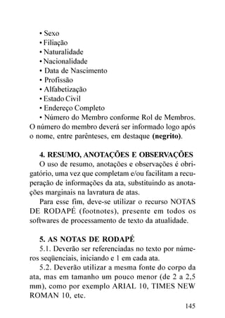 • Sexo
   • Filiação
   • Naturalidade
   • Nacionalidade
   • Data de Nascimento
   • Profissão
   • Alfabetização
   • Estado Civil
   • Endereço Completo
   • Número do Membro conforme Rol de Membros.
O número do membro deverá ser informado logo após
o nome, entre parênteses, em destaque (negrito).

   4. RESUMO, ANOTAÇÕES E OBSERVAÇÕES
   O uso de resumo, anotações e observações é obri-
gatório, uma vez que completam e/ou facilitam a recu-
peração de informações da ata, substituindo as anota-
ções marginais na lavratura de atas.
   Para esse fim, deve-se utilizar o recurso NOTAS
DE RODAPÉ (footnotes), presente em todos os
softwares de processamento de texto da atualidade.

   5. AS NOTAS DE RODAPÉ
   5.1. Deverão ser referenciadas no texto por núme-
ros seqüenciais, iniciando e 1 em cada ata.
   5.2. Deverão utilizar a mesma fonte do corpo da
ata, mas em tamanho um pouco menor (de 2 a 2,5
mm), como por exemplo ARIAL 10, TIMES NEW
ROMAN 10, etc.
                                                 145
 