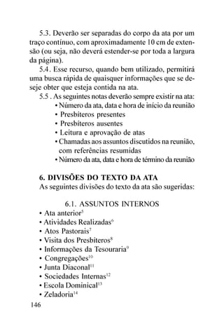 5.3. Deverão ser separadas do corpo da ata por um
traço contínuo, com aproximadamente 10 cm de exten-
são (ou seja, não deverá estender-se por toda a largura
da página).
   5.4. Esse recurso, quando bem utilizado, permitirá
uma busca rápida de quaisquer informações que se de-
seje obter que esteja contida na ata.
   5.5 . As seguintes notas deverão sempre existir na ata:
         • Número da ata, data e hora de início da reunião
         • Presbíteros presentes
         • Presbíteros ausentes
         • Leitura e aprovação de atas
         • Chamadas aos assuntos discutidos na reunião,
           com referências resumidas
         • Número da ata, data e hora de término da reunião

   6. DIVISÕES DO TEXTO DA ATA
   As seguintes divisões do texto da ata são sugeridas:

            6.1. ASSUNTOS INTERNOS
   • Ata anterior5
   • Atividades Realizadas6
   • Atos Pastorais7
   • Visita dos Presbíteros8
   • Informações da Tesouraria9
   • Congregações10
   • Junta Diaconal11
   • Sociedades Internas12
   • Escola Dominical13
   • Zeladoria14
146
 
