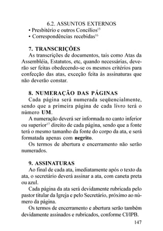 6.2. ASSUNTOS EXTERNOS
   • Presbitério e outros Concílios15
   • Correspondências recebidas16

   7. TRANSCRIÇÕES
   As transcrições de documentos, tais como Atas da
Assembléia, Estatutos, etc, quando necessárias, deve-
rão ser feitas obedecendo-se os mesmos critérios para
confecção das atas, exceção feita às assinaturas que
não deverão constar.

   8. NUMERAÇÃO DAS PÁGINAS
   Cada página será numerada seqüencialmente,
sendo que a primeira página de cada livro terá o
número UM.
   A numeração deverá ser informada no canto inferior
ou superior17 direito de cada página, sendo que a fonte
terá o mesmo tamanho da fonte do corpo da ata, e será
formatada apenas com negrito.
   Os termos de abertura e encerramento não serão
numerados.

   9. ASSINATURAS
   Ao final de cada ata, imediatamente após o texto da
ata, o secretário deverá assinar a ata, com caneta preta
ou azul.
   Cada página da ata será devidamente rubricada pelo
pastor titular da Igreja e pelo Secretário, próximo ao nú-
mero da página.
   Os termos de encerramento e abertura serão também
devidamente assinados e rubricados, conforme CI/IPB.
                                                      147
 