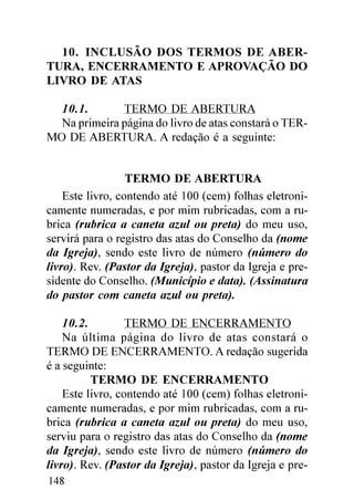 10. INCLUSÃO DOS TERMOS DE ABER-
TURA, ENCERRAMENTO E APROVAÇÃO DO
LIVRO DE ATAS

  10.1.       TERMO DE ABERTURA
  Na primeira página do livro de atas constará o TER-
MO DE ABERTURA. A redação é a seguinte:


                  TERMO DE ABERTURA
    Este livro, contendo até 100 (cem) folhas eletroni-
camente numeradas, e por mim rubricadas, com a ru-
brica (rubrica a caneta azul ou preta) do meu uso,
servirá para o registro das atas do Conselho da (nome
da Igreja), sendo este livro de número (número do
livro). Rev. (Pastor da Igreja), pastor da Igreja e pre-
sidente do Conselho. (Município e data). (Assinatura
do pastor com caneta azul ou preta).

    10.2.         TERMO DE ENCERRAMENTO
    Na última página do livro de atas constará o
TERMO DE ENCERRAMENTO. A redação sugerida
é a seguinte:
          TERMO DE ENCERRAMENTO
    Este livro, contendo até 100 (cem) folhas eletroni-
camente numeradas, e por mim rubricadas, com a ru-
brica (rubrica a caneta azul ou preta) do meu uso,
serviu para o registro das atas do Conselho da (nome
da Igreja), sendo este livro de número (número do
livro). Rev. (Pastor da Igreja), pastor da Igreja e pre-
148
 