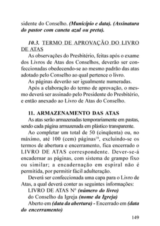 sidente do Conselho. (Município e data). (Assinatura
do pastor com caneta azul ou preta).

   10.3. TERMO DE APROVAÇÃO DO LIVRO
DE ATAS
   As observações do Presbitério, feitas após o exame
dos Livros de Atas dos Conselhos, deverão ser con-
feccionadas obedecendo-se ao mesmo padrão das atas
adotado pelo Conselho ao qual pertence o livro.
   As páginas deverão ser igualmente numeradas.
   Após a elaboração do termo de aprovação, o mes-
mo deverá ser assinado pelo Presidente do Presbitério,
e então anexado ao Livro de Atas do Conselho.

   11. ARMAZENAMENTO DAS ATAS
   As atas serão armazenadas temporariamente em pastas,
sendo cada página armazenada em plástico transparente.
   Ao completar um total de 50 (cinqüenta) ou, no
máximo, até 100 (cem) páginas18, excluindo-se os
termos de abertura e encerramento, fica encerrado o
LIVRO DE ATAS correspondente. Dever-se-á
encadernar as páginas, com sistema de grampo fixo
ou similar; a encadernação em espiral não é
permitida, por permitir fácil adulteração.
   Deverá ser confeccionada uma capa para o Livro de
Atas, a qual deverá conter as seguintes informações:
   LIVRO DE ATAS Nº (número do livro)
   do Conselho da Igreja (nome da Igreja)
   Aberto em (data da abertura) - Encerrado em (data
do encerramento)
                                                   149
 