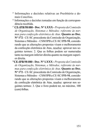 15
   Informações e decisões relativas ao Presbitério e de-
   mais Concílios.
16
   Informações e decisões tomadas em função de correspon-
   dência recebida.
17
   CE-IPB/98 080 - Doc. N° LXXX - Proposta da Comissão
   de Organização, Sistemas e Métodos; referente às nor-
   mas para confecção eletrônica de Atas. Quanto ao Doc.
   N° 172– CE-SC procedente da Comissão de Organização,
   Sistemas e Métodos – CSM/IPB a CE-SC/IPB-98, conside-
   rando que as alterações propostas visam o melhoramento
   da confecção eletrônica de Atas, resolve: aprovar nos se-
   guintes termos: 2. Que as folhas podem ser numeradas
   tanto na margem inferior direita quanto na margem superi-
   or direita.
18
   CE-IPB/98 080 - Doc. N° LXXX - Proposta da Comissão
   de Organização, Sistemas, e Métodos; referente às nor-
   mas para confecção eletrônica de Atas. Quanto ao Doc.
   N° 172– CE-SC procedente da Comissão de Organização,
   Sistemas e Métodos – CSM/IPB a CE-SC/IPB-98, conside-
   rando que as alterações propostas visam o melhoramento
   da confecção eletrônica de Atas, resolve: aprovar nos se-
   guintes termos: 3. Que o livro poderá ter, no máximo, 100
   (cem) folhas.




                                                        151
 