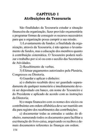 CAPÍTULO I
         Atribuições da Tesouraria

      São finalidades da Tesouraria estudar a situação
financeira da organização, fazer previsão orçamentária
e programar formas de conseguir os recursos necessários
para que a organização possa cumprir a sua missão.
      1) Levantamento de fundos: a finalidade da orga-
nização, através da Tesouraria, é não apenas o levanta-
mento de fundos, mas a educação dos membros quanto
à contribuição sistemática. O Tesoureiro poderá reali-
zar o trabalho por si só ou com o auxílio das Secretarias
de Atividades.
      2) Recebimento de verbas.
      3) Efetuar pagamentos autorizados pela Plenária,
Congressos ou Diretoria.
      4) Guardar e aplicar o dinheiro:
      a) o dinheiro recebido deve ser guardado separa-
damente de qualquer numerário e imediatamente deve-
rá ser depositado em banco, em nome do Tesoureiro e
do Presidente e aplicado de acordo com as instruções
da Diretoria;
      b) o mapa financeiro com os nomes dos sócios ou
contribuintes em ordem alfabética deve ser mantido em
dia para registro dos recebimentos das contribuições;
      c) documentar todas as entradas e saídas do di-
nheiro, numerando todos os documentos para facilitar a
escrituração do livro-caixa, arquivando os recibos e de-
mais documentos referentes às finanças em ordem.
154
 
