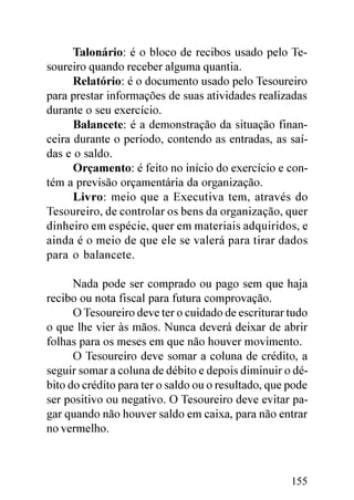Talonário: é o bloco de recibos usado pelo Te-
soureiro quando receber alguma quantia.
      Relatório: é o documento usado pelo Tesoureiro
para prestar informações de suas atividades realizadas
durante o seu exercício.
      Balancete: é a demonstração da situação finan-
ceira durante o período, contendo as entradas, as saí-
das e o saldo.
      Orçamento: é feito no início do exercício e con-
tém a previsão orçamentária da organização.
      Livro: meio que a Executiva tem, através do
Tesoureiro, de controlar os bens da organização, quer
dinheiro em espécie, quer em materiais adquiridos, e
ainda é o meio de que ele se valerá para tirar dados
para o balancete.

      Nada pode ser comprado ou pago sem que haja
recibo ou nota fiscal para futura comprovação.
      O Tesoureiro deve ter o cuidado de escriturar tudo
o que lhe vier às mãos. Nunca deverá deixar de abrir
folhas para os meses em que não houver movimento.
      O Tesoureiro deve somar a coluna de crédito, a
seguir somar a coluna de débito e depois diminuir o dé-
bito do crédito para ter o saldo ou o resultado, que pode
ser positivo ou negativo. O Tesoureiro deve evitar pa-
gar quando não houver saldo em caixa, para não entrar
no vermelho.



                                                     155
 