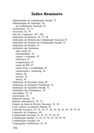 Índice Remissivo
Administração da Confederação Sinodal, 73
Administração da Federação, 58
   da Confederação Nacional, 87
Arrolamento, 30, 55
Assessores, 55, 59
Atas dos Congressos, 107, 108
Atribuições da Diretoria, 36, 37, 58
Atribuições da Diretoria da Confederação Nacional, 87
Atribuições da Diretoria da Confederação Sinodal, 73
Atribuições da Plenária, 35
Atribuições das Secretarias
   ação social, 44
   espiritualidade, 42
   esporte e recreação, 47
   estatística, 47
   evangelização, 42
   causas da IPB, 45
   causas locais e sociabilidade, 45
   comunicação e marketing, 46
   cultura, 46
   missões, 43
   música, 43
Atribuições do Secretário Geral, 85
Atribuições do Secretário Presbiterial, 56
Atribuições do Secretário Sinodal, 72
Atribuições dos Orientadores, 50
Autoridades, 29, 34
Autorização, 30
Balancete mensal, 39
Boletins Informativos, 59, 73
Campos da Junta de Missões Nacionais, 23, 30
Casos omissos no presente Manual, 96
Comissão Executiva, 33, 35, 36, 37, 40, 50, 58, 63, 64, 78, 79, 92
Comissões do Congresso, 105
Confederação Nacional, 37, 41, 53, 59, 69, 82
Confederação Sinodal, 37, 41, 53, 54, 55, 58, 59, 96
Confederações Sinodais, 69
Congregações Presbiteriais, 23, 30
156
 