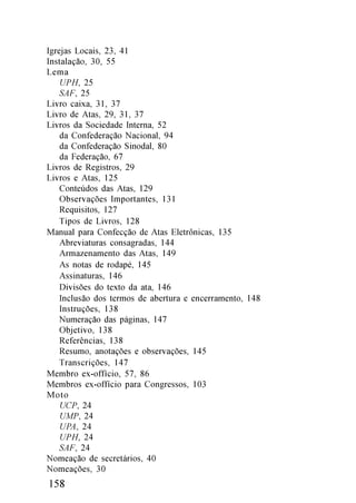 Igrejas Locais, 23, 41
Instalação, 30, 55
Lema
    UPH, 25
    SAF, 25
Livro caixa, 31, 37
Livro de Atas, 29, 31, 37
Livros da Sociedade Interna, 52
    da Confederação Nacional, 94
    da Confederação Sinodal, 80
    da Federação, 67
Livros de Registros, 29
Livros e Atas, 125
    Conteúdos das Atas, 129
    Observações Importantes, 131
    Requisitos, 127
    Tipos de Livros, 128
Manual para Confecção de Atas Eletrônicas, 135
    Abreviaturas consagradas, 144
    Armazenamento das Atas, 149
    As notas de rodapé, 145
    Assinaturas, 146
    Divisões do texto da ata, 146
    Inclusão dos termos de abertura e encerramento, 148
    Instruções, 138
    Numeração das páginas, 147
    Objetivo, 138
    Referências, 138
    Resumo, anotações e observações, 145
    Transcrições, 147
Membro ex-offício, 57, 86
Membros ex-offício para Congressos, 103
Moto
    UCP, 24
    UMP, 24
    UPA, 24
    UPH, 24
    SAF, 24
Nomeação de secretários, 40
Nomeações, 30
158
 