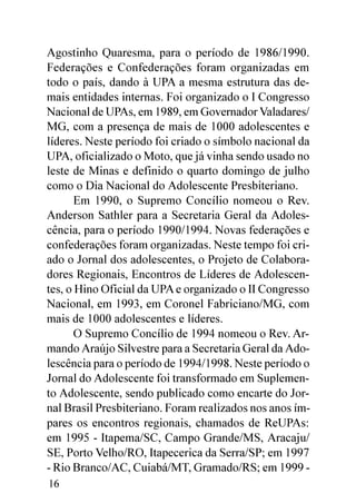 Agostinho Quaresma, para o período de 1986/1990.
Federações e Confederações foram organizadas em
todo o país, dando à UPA a mesma estrutura das de-
mais entidades internas. Foi organizado o I Congresso
Nacional de UPAs, em 1989, em Governador Valadares/
MG, com a presença de mais de 1000 adolescentes e
líderes. Neste período foi criado o símbolo nacional da
UPA, oficializado o Moto, que já vinha sendo usado no
leste de Minas e definido o quarto domingo de julho
como o Dia Nacional do Adolescente Presbiteriano.
       Em 1990, o Supremo Concílio nomeou o Rev.
Anderson Sathler para a Secretaria Geral da Adoles-
cência, para o período 1990/1994. Novas federações e
confederações foram organizadas. Neste tempo foi cri-
ado o Jornal dos adolescentes, o Projeto de Colabora-
dores Regionais, Encontros de Líderes de Adolescen-
tes, o Hino Oficial da UPA e organizado o II Congresso
Nacional, em 1993, em Coronel Fabriciano/MG, com
mais de 1000 adolescentes e líderes.
       O Supremo Concílio de 1994 nomeou o Rev. Ar-
mando Araújo Silvestre para a Secretaria Geral da Ado-
lescência para o período de 1994/1998. Neste período o
Jornal do Adolescente foi transformado em Suplemen-
to Adolescente, sendo publicado como encarte do Jor-
nal Brasil Presbiteriano. Foram realizados nos anos ím-
pares os encontros regionais, chamados de ReUPAs:
em 1995 - Itapema/SC, Campo Grande/MS, Aracaju/
SE, Porto Velho/RO, Itapecerica da Serra/SP; em 1997
- Rio Branco/AC, Cuiabá/MT, Gramado/RS; em 1999 -
16
 