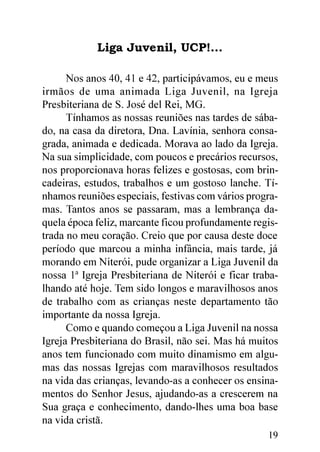 Liga Juvenil, UCP!...

      Nos anos 40, 41 e 42, participávamos, eu e meus
irmãos de uma animada Liga Juvenil, na Igreja
Presbiteriana de S. José del Rei, MG.
      Tínhamos as nossas reuniões nas tardes de sába-
do, na casa da diretora, Dna. Lavínia, senhora consa-
grada, animada e dedicada. Morava ao lado da Igreja.
Na sua simplicidade, com poucos e precários recursos,
nos proporcionava horas felizes e gostosas, com brin-
cadeiras, estudos, trabalhos e um gostoso lanche. Tí-
nhamos reuniões especiais, festivas com vários progra-
mas. Tantos anos se passaram, mas a lembrança da-
quela época feliz, marcante ficou profundamente regis-
trada no meu coração. Creio que por causa deste doce
período que marcou a minha infância, mais tarde, já
morando em Niterói, pude organizar a Liga Juvenil da
nossa 1ª Igreja Presbiteriana de Niterói e ficar traba-
lhando até hoje. Tem sido longos e maravilhosos anos
de trabalho com as crianças neste departamento tão
importante da nossa Igreja.
      Como e quando começou a Liga Juvenil na nossa
Igreja Presbiteriana do Brasil, não sei. Mas há muitos
anos tem funcionado com muito dinamismo em algu-
mas das nossas Igrejas com maravilhosos resultados
na vida das crianças, levando-as a conhecer os ensina-
mentos do Senhor Jesus, ajudando-as a crescerem na
Sua graça e conhecimento, dando-lhes uma boa base
na vida cristã.
                                                    19
 