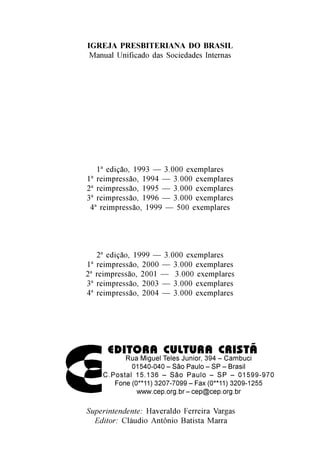 IGREJA PRESBITERIANA DO BRASIL
 Manual Unificado das Sociedades Internas




   1ª edição, 1993 — 3.000 exemplares
1ª reimpressão, 1994 — 3.000 exemplares
2ª reimpressão, 1995 — 3.000 exemplares
3ª reimpressão, 1996 — 3.000 exemplares
 4ª reimpressão, 1999 — 500 exemplares




   2ª edição, 1999 — 3.000 exemplares
1ª reimpressão, 2000 — 3.000 exemplares
2ª reimpressão, 2001 — 3.000 exemplares
3ª reimpressão, 2003 — 3.000 exemplares
4ª reimpressão, 2004 — 3.000 exemplares




      EDITORA CULTURA CRISTÃ
          Rua Miguel Teles Junior, 394 – Cambuci
            01540-040 – São Paulo – SP – Brasil
    C.Postal 15.136 – São Paulo – SP – 01599-970
       Fone (0**11) 3207-7099 – Fax (0**11) 3209-1255
              www.cep.org.br – cep@cep.org.br

Superintendente: Haveraldo Ferreira Vargas
  Editor: Cláudio Antônio Batista Marra
 