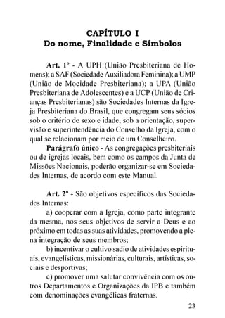 CAPÍTULO I
     Do nome, Finalidade e Símbolos

      Art. 1º - A UPH (União Presbiteriana de Ho-
mens); a SAF (Sociedade Auxiliadora Feminina); a UMP
(União de Mocidade Presbiteriana); a UPA (União
Presbiteriana de Adolescentes) e a UCP (União de Cri-
anças Presbiterianas) são Sociedades Internas da Igre-
ja Presbiteriana do Brasil, que congregam seus sócios
sob o critério de sexo e idade, sob a orientação, super-
visão e superintendência do Conselho da Igreja, com o
qual se relacionam por meio de um Conselheiro.
      Parágrafo único - As congregações presbiteriais
ou de igrejas locais, bem como os campos da Junta de
Missões Nacionais, poderão organizar-se em Socieda-
des Internas, de acordo com este Manual.

      Art. 2º - São objetivos específicos das Socieda-
des Internas:
      a) cooperar com a Igreja, como parte integrante
da mesma, nos seus objetivos de servir a Deus e ao
próximo em todas as suas atividades, promovendo a ple-
na integração de seus membros;
      b) incentivar o cultivo sadio de atividades espiritu-
ais, evangelísticas, missionárias, culturais, artísticas, so-
ciais e desportivas;
      c) promover uma salutar convivência com os ou-
tros Departamentos e Organizações da IPB e também
com denominações evangélicas fraternas.
                                                          23
 