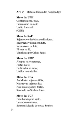 Art. 3º - Motos e Hinos das Sociedades:

     Moto da UPH
     Confiança em Jesus,
     Entusiasmo na ação
     União fraternal.
     (CÉU)

     Moto da SAF
     Sejamos verdadeiras auxiliadoras,
     Irrepreensíveis na conduta,
     Incansáveis na luta,
     Firmes na fé,
     Vitoriosas por Cristo Jesus.

     Moto da UMP
     Alegres na esperança,
     Fortes na fé,
     Dedicados no amor,
     Unidos no trabalho.

     Moto da UPA
     Ao Mestre sejamos fiéis,
     Nas trevas sejamos luz,
     Nas lutas sejamos fortes,
     Servindo ao Senhor Jesus.

     Moto da UCP
     Batalhando por Cristo,
     Lutando com amor,
     Sou um Soldado de nosso Senhor.
24
 