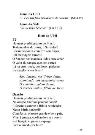 Lema da UPH
     “... e eu vos farei pescadores de homens.” (Mt 4.19)
     Lema da SAF
     “Sê tu uma bênção!” (Gn 12.2)

                    Hino da UPH
Fé
Homens presbiterianos do Brasil,
Testemunhas de Jesus, o Salvador!
Levantemo-nos, com fé e com vigor,
Em mensagem varonil!
O Senhor nos manda a todos proclamar
O valor do sangue que nos verteu
Lá na cruz onde, bondoso, padeceu
Para a glória nos levar!
     Sim, lutemos por Cristo Jesus,
     Apontando aos descrentes ateus
     O caminho repleto de luz,
     Ó varões santos, filhos de Deus.
Oração
Homens presbiterianos do Brasil,
Na oração teremos perenal poder!
E faremos sempre a Bíblia resplender
Nesta Pátria senhoril!
Com Jesus, o nosso grande e bom país,
Viverá em paz, e, olhando o seu porvir,
terá benção copiosa a espargir,
Para o mundo ser feliz!
                                                      25
 