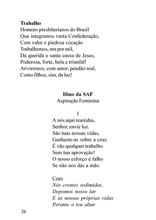 Trabalho
Homens presbiterianos do Brasil
Que integramos vasta Confederação,
Com valor e piedosa vocação
Trabalhemos, um por mil,
Da querida e santa causa de Jesus,
Poderosa, forte, bela e triunfal!
Arvoremos, com amor, pendão real,
Como filhos, sim, da luz!


                 Hino da SAF
               Aspiração Feminina

                         I
             A nós aqui reunidas,
             Senhor, envie luz.
             São tuas nossas vidas,
             Ganhaste-as sobre a cruz.
             É vão qualquer trabalho
             Sem tua aprovação!
             O nosso esforço é falho
             Se não nos dás a mão.

             Coro
             Nós crentes redimidas,
             Depomos nosso lar
             E as nossas próprias vidas
             Perante o teu altar.
26
 