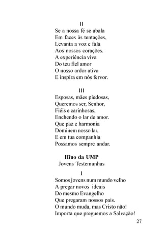 II
Se a nossa fé se abala
Em faces às tentações,
Levanta a voz e fala
Aos nossos corações.
A experiência viva
Do teu fiel amor
O nosso ardor ativa
E inspira em nós fervor.

            III
Esposas, mães piedosas,
Queremos ser, Senhor,
Fiéis e carinhosas,
Enchendo o lar de amor.
Que paz e harmonia
Dominem nosso lar,
E em tua companhia
Possamos sempre andar.

   Hino da UMP
 Jovens Testemunhas
           I
Somos jovens num mundo velho
A pregar novos ideais
Do mesmo Evangelho
Que pregaram nossos pais.
O mundo muda, mas Cristo não!
Importa que preguemos a Salvação!
                                    27
 