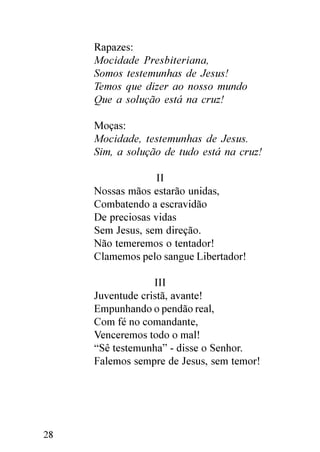 Rapazes:
     Mocidade Presbiteriana,
     Somos testemunhas de Jesus!
     Temos que dizer ao nosso mundo
     Que a solução está na cruz!

     Moças:
     Mocidade, testemunhas de Jesus.
     Sim, a solução de tudo está na cruz!

                   II
     Nossas mãos estarão unidas,
     Combatendo a escravidão
     De preciosas vidas
     Sem Jesus, sem direção.
     Não temeremos o tentador!
     Clamemos pelo sangue Libertador!

                  III
     Juventude cristã, avante!
     Empunhando o pendão real,
     Com fé no comandante,
     Venceremos todo o mal!
     “Sê testemunha” - disse o Senhor.
     Falemos sempre de Jesus, sem temor!




28
 
