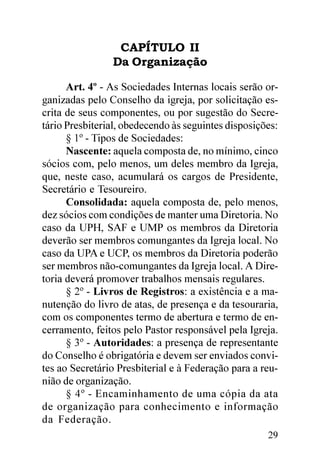 CAPÍTULO II
                Da Organização

      Art. 4º - As Sociedades Internas locais serão or-
ganizadas pelo Conselho da igreja, por solicitação es-
crita de seus componentes, ou por sugestão do Secre-
tário Presbiterial, obedecendo às seguintes disposições:
      § 1º - Tipos de Sociedades:
      Nascente: aquela composta de, no mínimo, cinco
sócios com, pelo menos, um deles membro da Igreja,
que, neste caso, acumulará os cargos de Presidente,
Secretário e Tesoureiro.
      Consolidada: aquela composta de, pelo menos,
dez sócios com condições de manter uma Diretoria. No
caso da UPH, SAF e UMP os membros da Diretoria
deverão ser membros comungantes da Igreja local. No
caso da UPA e UCP, os membros da Diretoria poderão
ser membros não-comungantes da Igreja local. A Dire-
toria deverá promover trabalhos mensais regulares.
      § 2º - Livros de Registros: a existência e a ma-
nutenção do livro de atas, de presença e da tesouraria,
com os componentes termo de abertura e termo de en-
cerramento, feitos pelo Pastor responsável pela Igreja.
      § 3º - Autoridades: a presença de representante
do Conselho é obrigatória e devem ser enviados convi-
tes ao Secretário Presbiterial e à Federação para a reu-
nião de organização.
      § 4º - Encaminhamento de uma cópia da ata
de organização para conhecimento e informação
da Federação.
                                                     29
 