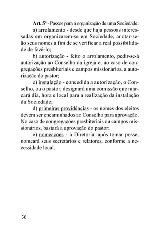 Art. 5º - Passos para a organização de uma Sociedade:
      a) arrolamento - desde que haja pessoas interes-
sadas em organizarem-se em Sociedade, anotar-se-
ão seus nomes a fim de se verificar a real possibilida-
de de fazê-lo;
      b) autorização - feito o arrolamento, pedir-se-á
autorização ao Conselho da igreja e, no caso de con-
gregações presbiteriais e campos missionários, a auto-
rização do pastor;
      c) instalação - concedida a autorização, o Con-
selho, ou o pastor, designará uma comissão que mar-
cará dia, hora e local para a realização da instalação
da Sociedade;
      d) primeiras providências - os nomes dos eleitos
devem ser encaminhados ao Conselho para aprovação.
No caso de congregações presbiteriais ou campos mis-
sionários, bastará a aprovação do pastor;
      e) nomeações - a Diretoria, após tomar posse,
nomeará seus secretários e relatores, conforme a ne-
cessidade local.




30
 