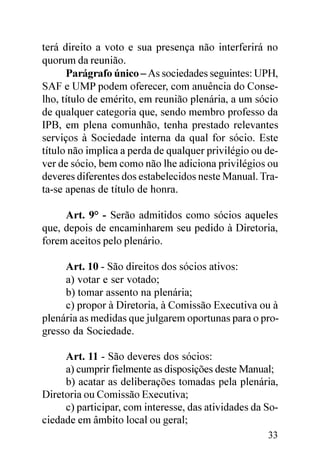 terá direito a voto e sua presença não interferirá no
quorum da reunião.
      Parágrafo único – As sociedades seguintes: UPH,
SAF e UMP podem oferecer, com anuência do Conse-
lho, título de emérito, em reunião plenária, a um sócio
de qualquer categoria que, sendo membro professo da
IPB, em plena comunhão, tenha prestado relevantes
serviços à Sociedade interna da qual for sócio. Este
título não implica a perda de qualquer privilégio ou de-
ver de sócio, bem como não lhe adiciona privilégios ou
deveres diferentes dos estabelecidos neste Manual. Tra-
ta-se apenas de título de honra.

     Art. 9° - Serão admitidos como sócios aqueles
que, depois de encaminharem seu pedido à Diretoria,
forem aceitos pelo plenário.

     Art. 10 - São direitos dos sócios ativos:
     a) votar e ser votado;
     b) tomar assento na plenária;
     c) propor à Diretoria, à Comissão Executiva ou à
plenária as medidas que julgarem oportunas para o pro-
gresso da Sociedade.

     Art. 11 - São deveres dos sócios:
     a) cumprir fielmente as disposições deste Manual;
     b) acatar as deliberações tomadas pela plenária,
Diretoria ou Comissão Executiva;
     c) participar, com interesse, das atividades da So-
ciedade em âmbito local ou geral;
                                                     33
 