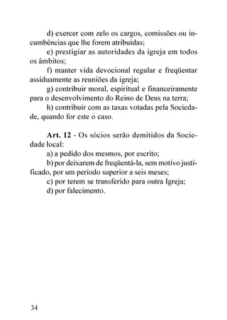 d) exercer com zelo os cargos, comissões ou in-
cumbências que lhe forem atribuídas;
     e) prestigiar as autoridades da igreja em todos
os âmbitos;
     f) manter vida devocional regular e freqüentar
assiduamente as reuniões da igreja;
     g) contribuir moral, espiritual e financeiramente
para o desenvolvimento do Reino de Deus na terra;
     h) contribuir com as taxas votadas pela Socieda-
de, quando for este o caso.

     Art. 12 - Os sócios serão demitidos da Socie-
dade local:
     a) a pedido dos mesmos, por escrito;
     b) por deixarem de freqüentá-la, sem motivo justi-
ficado, por um período superior a seis meses;
     c) por terem se transferido para outra Igreja;
     d) por falecimento.




34
 