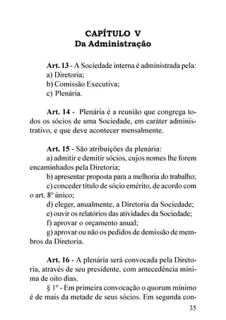 CAPÍTULO V
               Da Administração

     Art. 13 - A Sociedade interna é administrada pela:
     a) Diretoria;
     b) Comissão Executiva;
     c) Plenária.

      Art. 14 - Plenária é a reunião que congrega to-
dos os sócios de uma Sociedade, em caráter adminis-
trativo, e que deve acontecer mensalmente.

       Art. 15 - São atribuições da plenária:
       a) admitir e demitir sócios, cujos nomes lhe forem
encaminhados pela Diretoria;
       b) apresentar proposta para a melhoria do trabalho;
       c) conceder título de sócio emérito, de acordo com
o art. 8º único;
       d) eleger, anualmente, a Diretoria da Sociedade;
       e) ouvir os relatórios das atividades da Sociedade;
       f) aprovar o orçamento anual;
       g) aprovar ou não os pedidos de demissão de mem-
bros da Diretoria.

       Art. 16 - A plenária será convocada pela Direto-
ria, através de seu presidente, com antecedência míni-
ma de oito dias.
       § 1º - Em primeira convocação o quorum mínimo
é de mais da metade de seus sócios. Em segunda con-
                                                       35
 