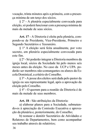 vocação, trinta minutos após a primeira, com a presen-
ça mínima de um terço dos sócios.
      § 2º - A plenária especialmente convocada para
eleição, só poderá funcionar com a presença mínima de
mais da metade de seus sócios.

      Art. 17 - A Diretoria é eleita pela plenária, com-
pondo-se de Presidente, Vice-Presidente, Primeiro e
Segundo Secretários e Tesoureiro.
      § 1º A eleição será feita anualmente, por voto
secreto, em plenária especialmente convocada para
este fim.
      § 2º - Só poderão integrar a Diretoria membros da
igreja local, sócios da Sociedade há pelo menos seis
meses antes da eleição. No caso da UCP e UPA po-
derão ser membros não-comungantes ou alunos da Es-
cola Dominical, a critério do Conselho.
      § 3º - A posse dos eleitos será dada pelo pastor da
igreja ou seu representante legal, após a aprovação da
eleição pelo Conselho.
      § 4º - O quorum para a reunião da Diretoria é de
mais da metade de seus membros.

      Art. 18 - São atribuições da Diretoria:
      a) elaborar planos para a Sociedade, submeten-
do-os à apreciação da Comissão Executiva e aprova-
ção da plenária e, posteriormente, do Conselho;
      b) nomear e demitir Secretários de Atividades e
Relatores de Departamentos, bem como acompanhar
seu trabalho através de relatórios;
36
 