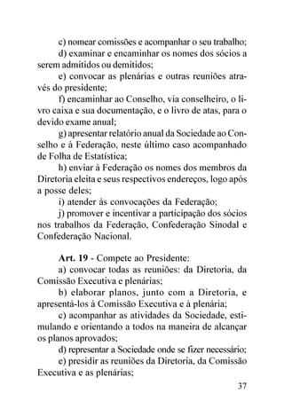 c) nomear comissões e acompanhar o seu trabalho;
     d) examinar e encaminhar os nomes dos sócios a
serem admitidos ou demitidos;
     e) convocar as plenárias e outras reuniões atra-
vés do presidente;
     f) encaminhar ao Conselho, via conselheiro, o li-
vro caixa e sua documentação, e o livro de atas, para o
devido exame anual;
     g) apresentar relatório anual da Sociedade ao Con-
selho e à Federação, neste último caso acompanhado
de Folha de Estatística;
     h) enviar à Federação os nomes dos membros da
Diretoria eleita e seus respectivos endereços, logo após
a posse deles;
     i) atender às convocações da Federação;
     j) promover e incentivar a participação dos sócios
nos trabalhos da Federação, Confederação Sinodal e
Confederação Nacional.

      Art. 19 - Compete ao Presidente:
      a) convocar todas as reuniões: da Diretoria, da
Comissão Executiva e plenárias;
      b) elaborar planos, junto com a Diretoria, e
apresentá-los à Comissão Executiva e à plenária;
      c) acompanhar as atividades da Sociedade, esti-
mulando e orientando a todos na maneira de alcançar
os planos aprovados;
      d) representar a Sociedade onde se fizer necessário;
      e) presidir as reuniões da Diretoria, da Comissão
Executiva e as plenárias;
                                                       37
 