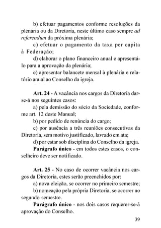 b) efetuar pagamentos conforme resoluções da
plenária ou da Diretoria, neste último caso sempre ad
referendum da próxima plenária;
      c) efetuar o pagamento da taxa per capita
à Federação;
      d) elaborar o plano financeiro anual e apresentá-
lo para a aprovação da plenária;
      e) apresentar balancete mensal à plenária e rela-
tório anual ao Conselho da igreja.

      Art. 24 - A vacância nos cargos da Diretoria dar-
se-á nos seguintes casos:
      a) pela demissão do sócio da Sociedade, confor-
me art. 12 deste Manual;
      b) por pedido de renúncia do cargo;
      c) por ausência a três reuniões consecutivas da
Diretoria, sem motivo justificado, lavrado em ata;
      d) por estar sob disciplina do Conselho da igreja.
      Parágrafo único - em todos estes casos, o con-
selheiro deve ser notificado.

     Art. 25 - No caso de ocorrer vacância nos car-
gos da Diretoria, estes serão preenchidos por:
     a) nova eleição, se ocorrer no primeiro semestre;
     b) nomeação pela própria Diretoria, se ocorrer no
segundo semestre.
     Parágrafo único - nos dois casos requerer-se-á
aprovação do Conselho.
                                                     39
 
